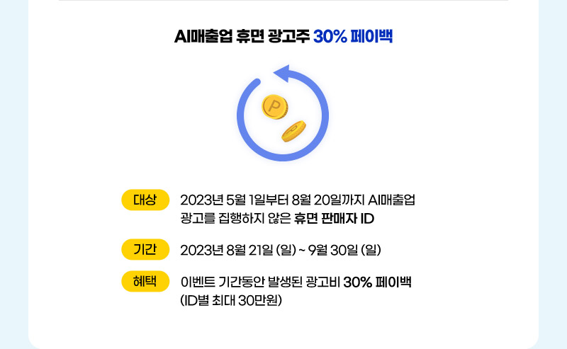 AI매출업 휴면 광고주 30% 페이백. 대상: 2023년 5월 1일부터 8월 20일까지 AI매출업 광고를 집행하지 않은 휴면 판매자 ID. 기간: 2023년 8월 21일 (일) ~ 9월 30일 (일) 혜택: 이벤트 기간동안 발생된 광고비 30% 페이백 (ID별 최대 30만원)