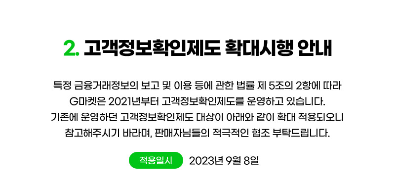 컨텐츠02. 고객정보확인제도 확대시행 안내. 특정 금융거래정보의 보고 및 이용 등에 관한 법률 제 5조의 2항에 따라 G마켓은 2021년부터 고객정보확인제도를 운영하고 있습니다. 기존에 운영하던 고객정보확인제도 대상이 아래와 같이 확대 적용되오니 참고해주시기 바라며, 판매자님들의 적극적인 협조 부탁드립니다. (적용일시: 2023년 9월 8일)