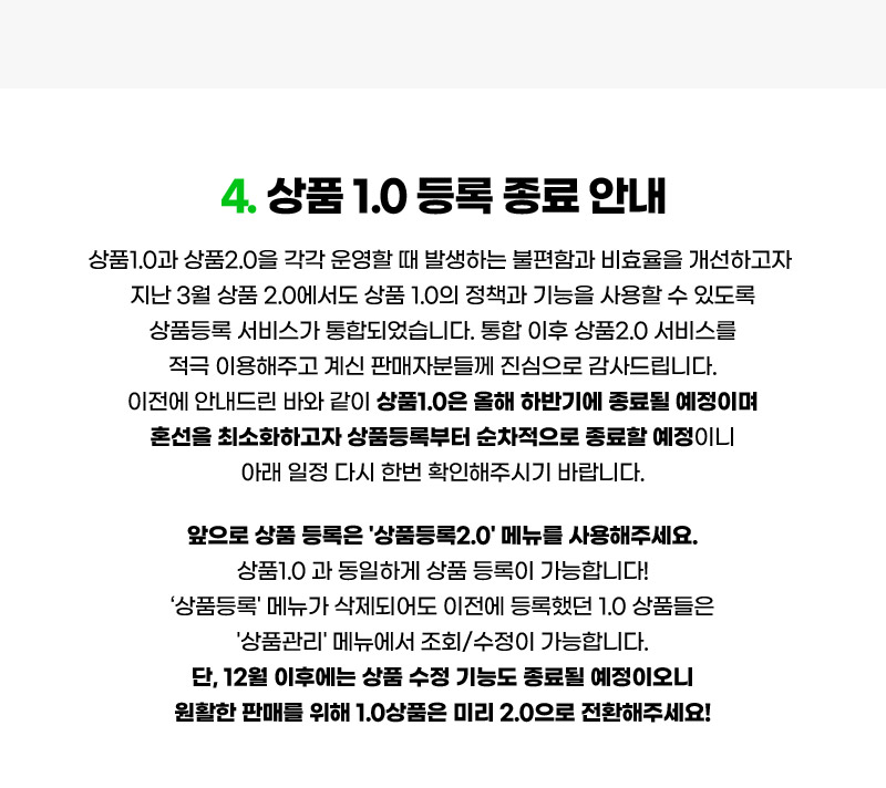 컨텐츠04. 상품 1.0 등록 종료 안내. 상품1.0과 상품2.0을 각각 운영할 때 발생하는 불편함과 비효율을 개선하고자 지난 3월 상품 2.0에서도 상품 1.0의 정책과 기능을 사용할 수 있도록 상품등록 서비스가 통합되었습니다. 통합 이후 상품2.0 서비스를 적극 이용해주고 계신 판매자분들께 진심으로 감사드립니다. 이전에 안내드린 바와 같이 상품1.0은 올해 하반기에 종료될 예정이며 혼선을 최소화하고자 상품등록부터 순차적으로 종료할 예정이니 아래 일정 다시 한번 확인해주시기 바랍니다. 앞으로 상품 등록은 '상품등록2.0' 메뉴를 사용해주세요. 상품1.0 과 동일하게 상품 등록이 가능합니다! ‘상품등록' 메뉴가 삭제되어도 이전에 등록했던 1.0 상품들은 '상품관리' 메뉴에서 조회/수정이 가능합니다. 단, 12월 이후에는 상품 수정 기능도 종료될 예정이오니 원활한 판매를 위해 1.0상품은 미리 2.0으로 전환해주세요!