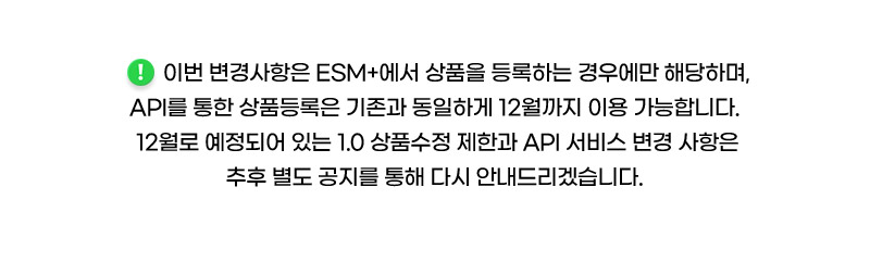 이번 변경사항은 ESM+에서 상품을 등록하는 경우에만 해당하며, API를 통한 상품등록은 기존과 동일하게 12월까지 이용 가능합니다. 12월로 예정되어 있는 1.0 상품수정 제한과 API 서비스 변경 사항은 추후 별도 공지를 통해 다시 안내드리겠습니다.