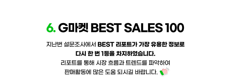 혜택06. G마켓 BEST SALES 100. 지난번 설문조사에서 BEST 리포트가 가장 유용한 정보로 다시 한 번 1등을 차지하였습니다. 리포트를 통해 시장 흐름과 트렌드를 파악하여 판매활동에 많은 도움 되시길 바랍니다.