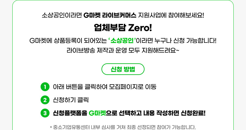 소상공인이라면 G마켓 라이브커머스 지원사업에 참여해보세요! 업체부담 Zero! G마켓에 상품등록이 되어있는 ‘ 소상공인 ’이라면 누구나 신청 가능합니다! 라이브방송 제작과 운영 모두 지원해드려요~ 신청 방법: 01. 아래 버튼을 클릭하여 모집페이지로 이동 02. 신청하기 클릭 03. 신청플랫폼을 G마켓으로 선택하고 내용 작성하면 신청완료! (중소기업유통센터 내부 심사를 거쳐 최종 선정되면 참여가 가능합니다.)