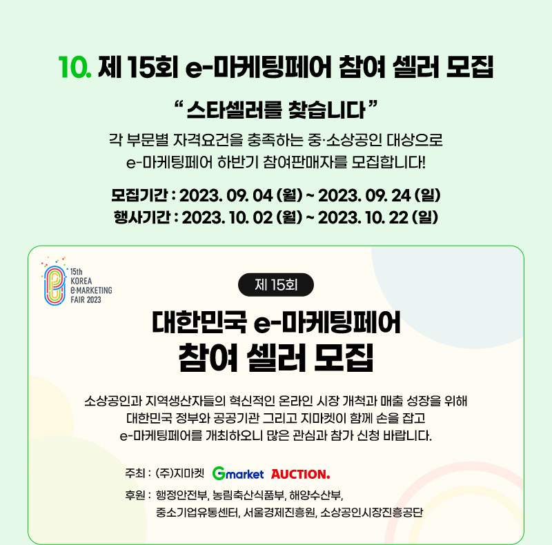 컨텐츠 10. 제 15회 e-마케팅페어 참여 셀러 모집. "스타셀러를 찾습니다." 각 부문별 자격요건을 충족하는 중·소상공인 대상으로 e-마케팅페어 하반기 참여판매자를 모집합니다! 모집기간 : 2023년 09월 04일 (월) ~ 2023년 09월 24일 (일) / 행사기간 : 2023년 10월 02일 (월) ~ 2023년 10월 22일 (일)