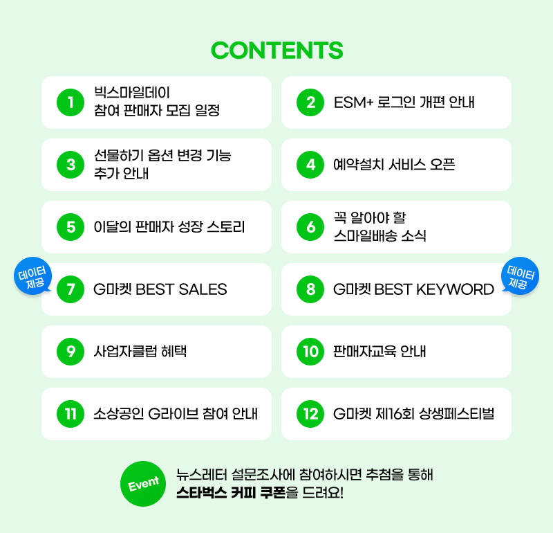 CONTENTS. 01. 빅스마일데이 참여 판매자 모집 일정. 02. ESM+ 로그인 개편 안내. 03. 선물하기 옵션 변경 기능 추가 안내. 04. 예약설치 서비스 오픈. 05. 이달의 판매자 성장 스토리. 06. 꼭 알아야 할 스마일배송 소식. 07. G마켓 BEST SALES. 08. G마켓 BEST KEYWORD. 09. 사업자클럽 혜택. 10. 판매자교육 안내. 11. 소상공인 G라이브 참여 안내. 12. G마켓 제16회 상생페스티벌. 뉴스레터 설문조사에 참여하시면 추첨을 통해 스타벅스 커피 쿠폰을 드려요!