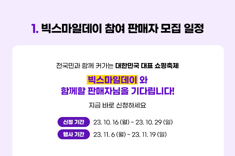 1. 빅스마일데이 참여 판매자 모집 일정. 전국민과 함께 커가는 대한민국 대표 쇼핑축제. 빅스마일데이 와 함께할 판매자님을 기다립니다! 지금 바로 신청하세요. 신청 기간: 23년 10월 11일 (수) ~ 23년 10월 29일 (일). 행사 기간: 23년 11월 6일 (월) ~ 23년 11월 19일 (일)