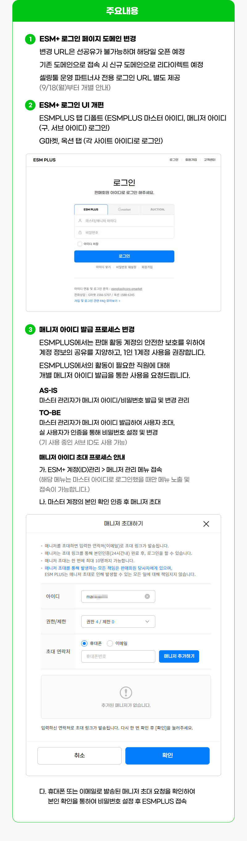 주요내용. 01. ESM+ 로그인 페이지 도메인 변경. 변경 URL은 선공유가 불가능하며 해당일 오픈 예정 기존 도메인으로 접속 시 신규 도메인으로 리다이렉트 예정 셀링툴 운영 파트너사 전용 로그인 URL 별도 제공 (9/18(월)부터 개별 안내). 02. ESM+ 로그인 UI 개편. ESMPLUS 탭 디폴트 (ESMPLUS 마스터 아이디, 매니저 아이디 (구. 서브 아이디) 로그인) G마켓, 옥션 탭 (각 사이트 아이디로 로그인). 03. 매니저 아이디 발급 프로세스 변경. ESMPLUS에서는 판매 활동 계정의 안전한 보호를 위하여 계정 정보의 공유를 지양하고, 1인 1계정 사용을 권장합니다. ESMPLUS에서의 활동이 필요한 직원에 대해 개별 매니저 아이디 발급을 통한 사용을 요청드립니다.