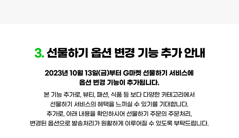 3. 선물하기 옵션 변경 기능 추가 안내. 2023년 10월 13일(금)부터 G마켓 선물하기 서비스에 옵션 변경 기능이 추가됩니다. 본 기능 추가로, 뷰티, 패션, 식품 등 보다 다양한 카테고리에서 선물하기 서비스의 혜택을 느끼실 수 있기를 기대합니다. 추가로, 아래 내용을 확인하시어 선물하기 주문의 주문처리, 변경된 옵션으로 발송처리가 원활하게 이루어질 수 있도록 부탁드립니다.