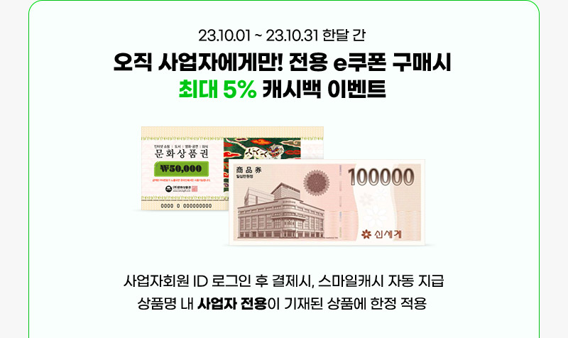 23년 10월 01일 ~ 23년 10월 31일 한달 간 오직 사업자에게만! 전용 e쿠폰 구매시 최대 5% 캐시백 이벤트. 사업자회원 ID 로그인 후 결제시, 스마일캐시 자동 지급 상품명 내 사업자 전용이 기재된 상품에 한정 적용