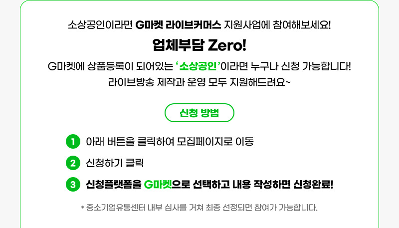 소상공인이라면 G마켓 라이브커머스 지원사업에 참여해보세요! 업체부담 Zero! G마켓에 상품등록이 되어있는 ‘ 소상공인 ’이라면 누구나 신청 가능합니다! 라이브방송 제작과 운영 모두 지원해드려요~ 신청 방법. 01. 아래 버튼을 클릭하여 모집페이지로 이동. 02. 신청하기 클릭. 03. 신청플랫폼을 G마켓으로 선택하고 내용 작성하면 신청완료!. * 중소기업유통센터 내부 심사를 거쳐 최종 선정되면 참여가 가능합니다.