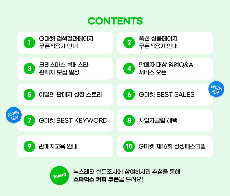 CONTENTS. 01. G마켓 검색결과페이지 쿠폰적용가 안내. 02. 옥션 상품페이지 쿠폰적용가 안내. 03. 크리스마스 빅페스타 판매자 모집 일정. 04. 판매자 대상 영업Q&A 서비스 오픈. 05. 이달의 판매자 성장 스토리. 06. G마켓 BEST SALES. 07. G마켓 BEST KEYWORD. 08. 사업자클럽 혜택. 09. 판매자교육 안내. 10. G마켓 제16회 상생페스티벌. 이벤트. 뉴스레터 설문조사에 참여하시면 추첨을 통해 스타벅스 커피 쿠폰을 드려요!