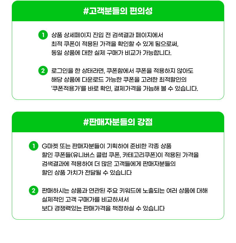 #고객분들의 편의성. 하나. 상품 상세페이지 진입 전 검색결과 페이지에서 최적 쿠폰이 적용된 가격을 확인할 수 있게 됨으로써, 동일 상품에 대한 실제 구매가 비교가 가능합니다. 둘. 로그인을 한 상태라면, 쿠폰함에서 쿠폰을 적용하지 않아도 해당 상품에 다운로드 가능한 쿠폰을 고려한 최적할인의 ‘쿠폰적용가’를 바로 확인, 결제가격을 가늠해 볼 수 있습니다. #판매자분들의 강점. 하나. G마켓 또는 판매자분들이 기획하여 준비한 각종 상품 할인 쿠폰들(유니버스 클럽 쿠폰, 카테고리쿠폰)이 적용된 가격을 검색결과에 적용하여 더 많은 고객들에게 판매자분들의 할인 상품 가치가 전달될 수 있습니다. 둘. 판매하시는 상품과 연관된 주요 키워드에 노출되는 여러 상품에 대해 실제적인 고객 구매가를 비교하셔서 보다 경쟁력있는 판매가격을 책정하실 수 있습니다