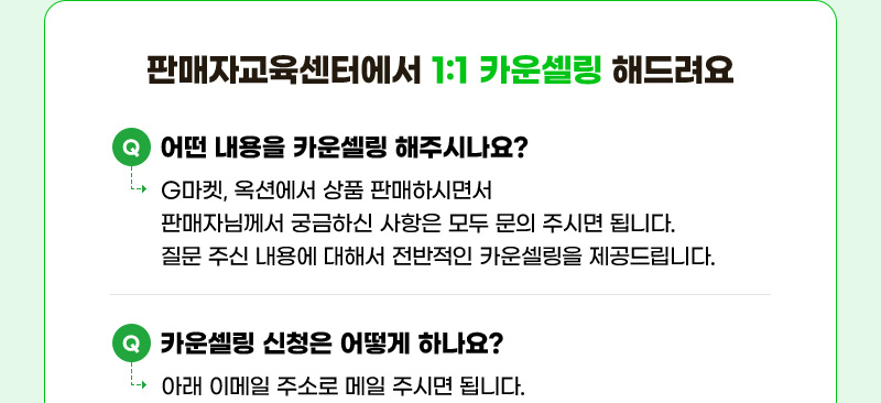 판매자교육센터에서 1:1 카운셀링 해드려요. 질문01. 어떤 내용을 카운셀링 해주시나요? 답01. G마켓, 옥션에서 상품 판매하시면서 판매자님께서 궁금하신 사항은 모두 문의 주시면 됩니다. 질문 주신 내용에 대해서 전반적인 카운셀링을 제공드립니다. 질문02. 카운셀링 신청은 어떻게 하나요? 답02. 아래 이메일 주소로 메일 주시면 됩니다.