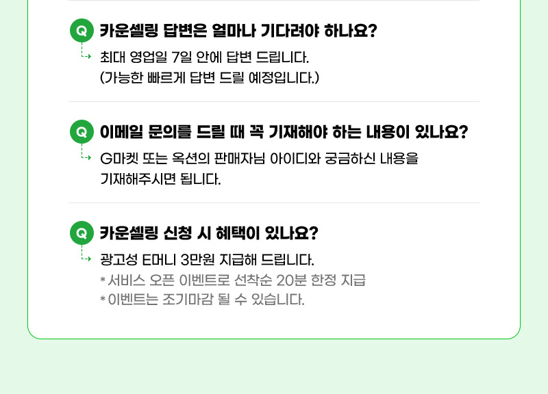 질문03. 카운셀링 답변은 얼마나 기다려야 하나요? 답03. 최대 영업일 7일 안에 답변 드립니다. (가능한 빠르게 답변 드릴 예정입니다.) 질문04. 이메일 문의를 드릴 때 꼭 기재해야 하는 내용이 있나요? 답04. G마켓 또는 옥션의 판매자님 아이디와 궁금하신 내용을 기재해주시면 됩니다. 질문05. 카운셀링 신청 시 혜택이 있나요? 답05. 광고성 E머니 3만원 지급해 드립니다. (서비스 오픈 이벤트로 선착순 20분 한정 지급, 이벤트는 조기마감 될 수 있습니다.)