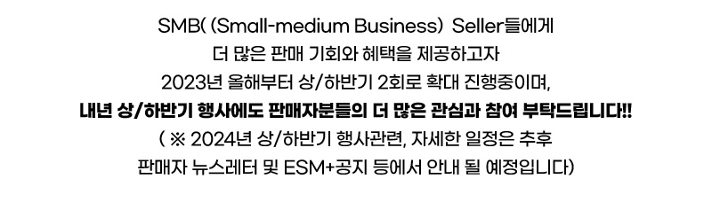 SMB(Small-medium Business)  Seller들에게 더 많은 판매 기회와 혜택을 제공하고자 2023년 올해부터 상/하반기 2회로 확대 진행중이며, 내년 상/하반기 행사에도 판매자분들의 더 많은 관심과 참여 부탁드립니다!! ( ※ 2024년 상/하반기 행사관련, 자세한 일정은 추후 판매자 뉴스레터 및 ESM+공지 등에서 안내 될 예정입니다)