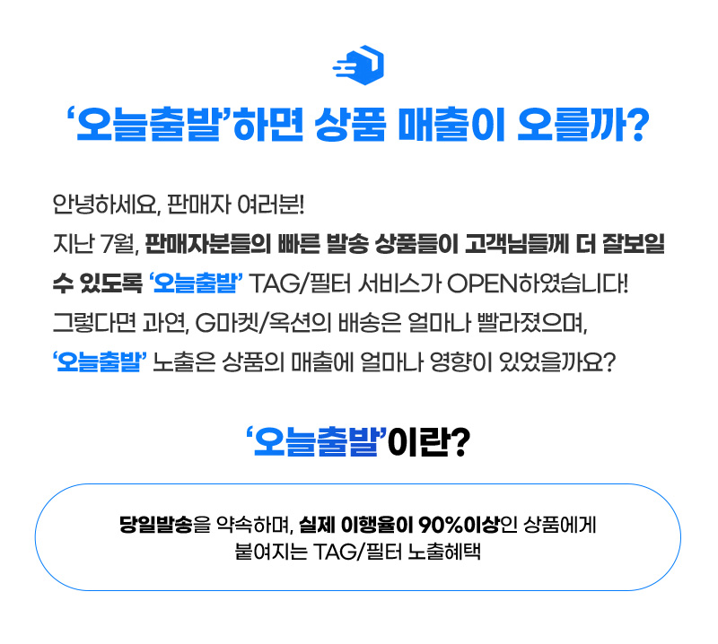 안녕하세요, 판매자 여러분! 지난 7월, 판매자분들의 빠른 발송 상품들이 고객님들께 더 잘보일 수 있도록 ‘오늘출발’ TAG/필터 서비스가 OPEN하였습니다! 그렇다면 과연, G마켓/옥션의 배송은 얼마나 빨라졌으며, ‘오늘출발’ 노출은 상품의 매출에 얼마나 영향이 있었을까요? ‘오늘출발’이란? 당일발송을 약속하며, 실제 이행율이 90%이상인 상품에게 붙여지는 TAG/필터 노출혜택.