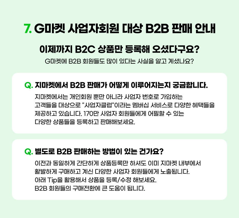 CONTENTS 07. G마켓 사업자회원 대상 B2B 판매 안내. 질문01. 지마켓에서 B2B 판매가 어떻게 이루어지는지 궁금합니다. 답: 지마켓에서는 개인회원 뿐만 아니라 사업자 번호로 가입하는 고객들을 대상으로 "사업자클럽"이라는 멤버십 서비스로 다양한 혜택들을 제공하고 있습니다. 170만 사업자 회원들에게 어필할 수 있는 다양한 상품들을 등록하고 판매해보세요. 질문02. 별도로 B2B 판매하는 방법이 있는 건가요? 답: 이전과 동일하게 간단하게 상품등록만 하셔도 이미 지마켓 내부에서 활발하게 구매하고 계신 다양한 사업자 회원들에게 노출됩니다. 아래 Tip을 활용해서 상품을 등록/수정 해보세요. B2B 회원들의 구매전환에 큰 도움이 됩니다.