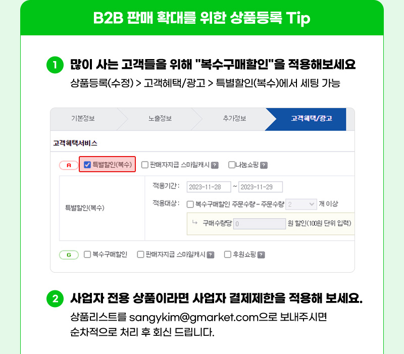 B2B 판매 확대를 위한 상품등록 Tip. 01. 많이 사는 고객들을 위해 "복수구매할인"을 적용해보세요. 상품등록(수정) > 고객혜택/광고 > 특별할인(복수)에서 세팅 가능. 02. 사업자 전용 상품이라면 사업자 결제제한을 적용해 보세요. 상품리스트를 'sangykim@gmarket.com'으로 보내주시면 순차적으로 처리 후 회신 드립니다.