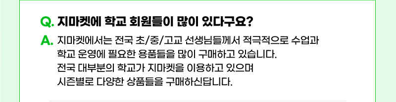 Q. 지마켓에 학교 회원들이 많이 있다구요? A. 지마켓에서는 전국 초/중/고교 선생님들께서 적극적으로 수업과 학교 운영에 필요한 용품들을 많이 구매하고 있습니다.  전국 대부분의 학교가 지마켓을 이용하고 있으며 시즌별로 다양한 상품들을 구매하신답니다.