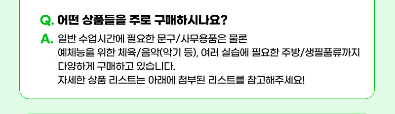 Q. 어떤 상품들을 주로 구매하시나요? A. 일반 수업시간에 필요한 문구/사무용품은 물론 예체능을 위한 체육/음악(악기 등), 여러 실습에 필요한 주방/생필품류까지 다양하게 구매하고 있습니다. 자세한 상품 리스트는 아래에 첨부된 리스트를 참고해주세요!