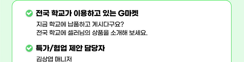 전국 학교가 이용하고 있는 G마켓. 지금 학교에 납품하고 계시다구요? 전국 학교에 셀러님의 상품을 소개해 보세요. 특가/협업 제안 담당자: 김상엽 매니저