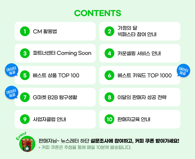 CONTENTS. 01. CM 활용법. 02. 가정의 달. 빅페스타 참여 안내. 03. 파트너센터 Coming Soon. 04. 카운셀링 서비스 안내. 05. 베스트 상품 TOP 100. 06. 베스트 키워드 TOP 1000. 07. G마켓 B2B 탐구생활. 08. 이달의 판매자 성공 전략. 09. 사업자클럽 안내. 10. 판매자교육 안내. 판매자님~ 뉴스레터 하단 설문조사에 참여하고, 커피 쿠폰 받아가세요! 안내: 커피 쿠폰은 추첨을 통해 매일 10분께 발송됩니다.