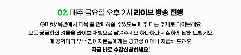 02. 매주 금요일 오후 2시 라이브 방송 진행. G마켓/옥션에서 더욱 잘 판매하실 수있도록 매주 다른 주제로 라이브해요. 모든 궁금하신 것들을 라이브 채팅으로 남겨주세요 하나하나 세심하게 답해 드릴게요. 매 강의마다 우수 참여자분들에게는 광고성 이머니 지급해 드려요. 지금 바로 수강신청하세요!