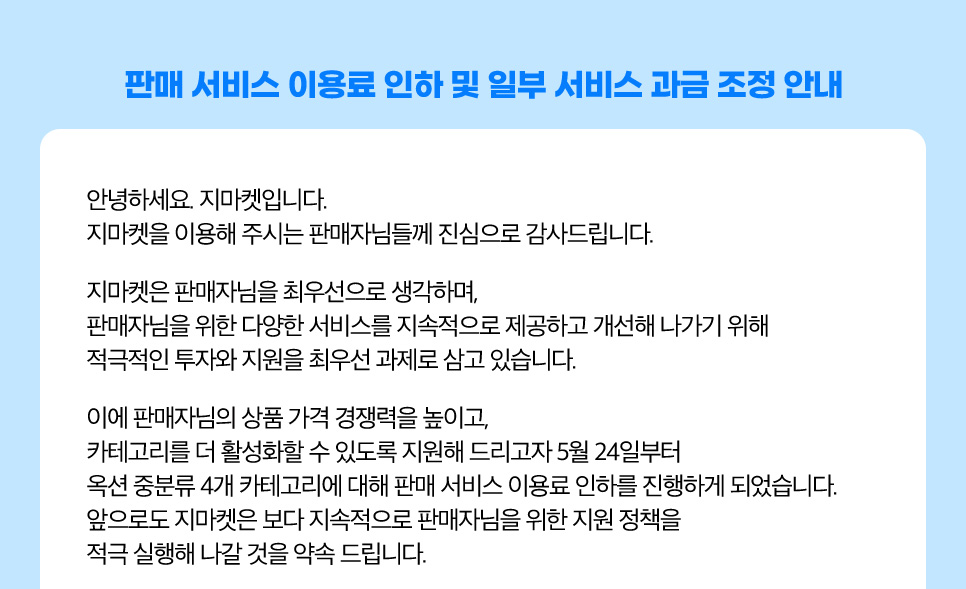 판매 서비스 이용료 인하 및 일부 서비스 과금 조정 안내. 안녕하세요. 지마켓입니다. 지마켓을 이용해 주시는 판매자님들께 진심으로 감사드립니다. 지마켓은 판매자님을 최우선으로 생각하며, 판매자님을 위한 다양한 서비스를 지속적으로 제공하고 개선해 나가기 위해 적극적인 투자와 지원을 최우선 과제로 삼고 있습니다. 이에 판매자님의 상품 가격 경쟁력을 높이고, 카테고리를 더 활성화할 수 있도록 지원해 드리고자 5월 24일부터 옥션 중분류 4개 카테고리에 대해 판매 서비스 이용료 인하를 진행하게 되었습니다. 앞으로도 지마켓은 보다 지속적으로 판매자님을 위한 지원 정책을 적극 실행해 나갈 것을 약속 드립니다.