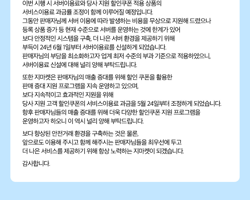 이번 시행 시 서버이용료와 당사 지원 할인쿠폰 적용 상품의 서비스이용료 과금률 조정이 함께 이루어질 예정입니다. 그동안 판매자님께 서버 이용에 따라 발생하는 비용을 무상으로 지원해 드렸으나 등록 상품 증가 등 현재 수준으로 서버를 운영하는 것에 한계가 있어 보다 안정적인 시스템을 구축, 더 나은 서버 환경을 제공하기 위해 부득이 24년 6월 1일부터 서버이용료를 신설하게 되었습니다. 판매자님의 부담을 최소화하고자 업계 최저 수준의 부과 기준으로 적용하였으니, 서버이용료 신설에 대해 널리 양해 부탁드립니다. 또한 지마켓은 판매자님의 매출 증대를 위해 할인 쿠폰을 활용한 판매 증대 지원 프로그램을 지속 운영하고 있으며, 보다 지속적이고 효과적인 지원을 위해 당사 지원 고객 할인쿠폰의 서비스이용료 과금을 5월 24일부터 조정하게 되었습니다. 향후 판매자님들의 매출 증대를 위해 더욱 다양한 할인쿠폰 지원 프로그램을 운영하고자 하오니 이 역시 널리 양해 부탁드립니다. 보다 향상된 안전거래 환경을 구축하는 것은 물론, 앞으로도 이용해 주시고 함께 해주시는 판매자님들을 최우선에 두고 더 나은 서비스를 제공하기 위해 항상 노력하는 지마켓이 되겠습니다. 감사합니다.