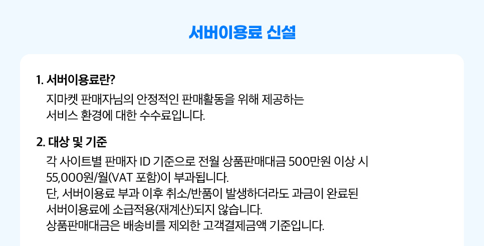 서버이용료 신설. 1. 서버이용료란? 지마켓 판매자님의 안정적인 판매활동을 위해 제공하는 서비스 환경에 대한 수수료입니다. 2. 대상 및 기준. 각 사이트별 판매자 ID 기준으로 전월 상품판매대금 500만원 이상 시 55,000원/월(VAT 포함)이 부과됩니다. 단, 서버이용료 부과 이후 취소/반품이 발생하더라도 과금이 완료된 서버이용료에 소급적용(재계산)되지 않습니다. 상품판매대금은 배송비를 제외한 고객결제금액 기준입니다.