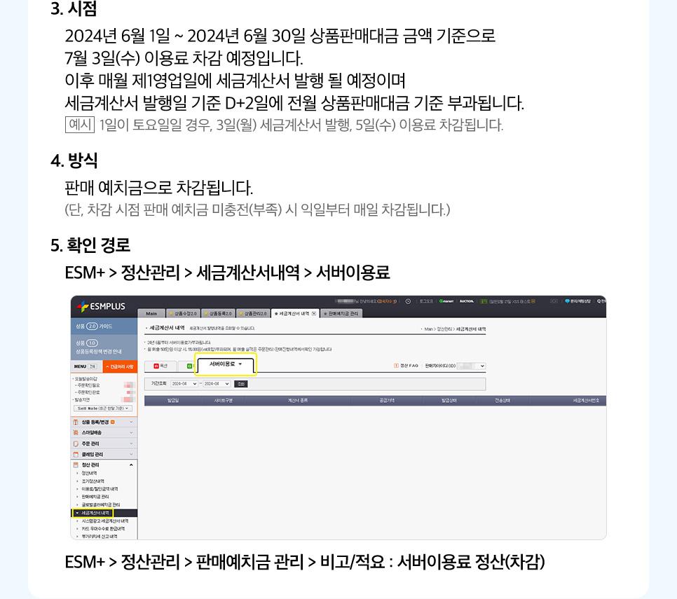 3. 시점. 2024년 6월 1일 ~ 2024년 6월 30일 상품판매대금 금액 기준으로 7월 3일(수) 이용료 차감 예정입니다. 이후 매월 제1영업일에 세금계산서 발행 될 예정이며 세금계산서 발행일 기준 D+2일에 전월 상품판매대금 기준 부과됩니다. (예시: 1일이 토요일일 경우, 3일(월) 세금계산서 발행, 5일(수) 이용료 차감됩니다.) 4. 방식 판매 예치금으로 차감됩니다. (단, 차감 시점 판매 예치금 미충전(부족) 시 익일부터 매일 차감됩니다.) 5. 확인 경로. ESM+ > 정산관리 > 세금계산서내역 > 서버이용료. ESM+ > 정산관리 > 판매예치금 관리 > 비고/적요 : 서버이용료 정산(차감)
