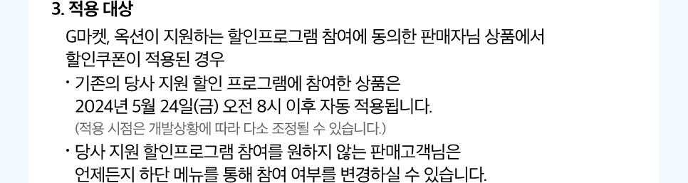 3. 적용 대상. G마켓, 옥션이 지원하는 할인프로그램 참여에 동의한 판매자님 상품에서 할인쿠폰이 적용된 경우. 기존의 당사 지원 할인 프로그램에 참여한 상품은 2024년 5월 24일(금) 오전 8시 이후 자동 적용됩니다. (적용 시점은 개발상황에 따라 다소 조정될 수 있습니다.) 당사 지원 할인프로그램 참여를 원하지 않는 판매고객님은 언제든지 하단 메뉴를 통해 참여 여부를 변경하실 수 있습니다.