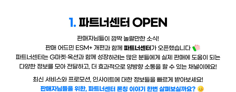 CONTENTS 01. 파트너센터 OPEN. 판매자님들이 깜짝 놀랄만한 소식! 판매 어드민 ESM+ 개편과 함께 파트너센터가 오픈했습니다. 파트너센터는 G마켓·옥션과 함께 성장하려는 많은 분들에게 실제 판매에 도움이 되는 다양한 정보를 모아 전달하고, 더 효과적으로 양방향 소통을 할 수 있는 채널이에요! 최신 서비스와 프로모션, 인사이트에 대한 정보들을 빠르게 받아보세요! 판매자님들을 위한, 파트너센터 론칭 이야기 한번 살펴보실까요?