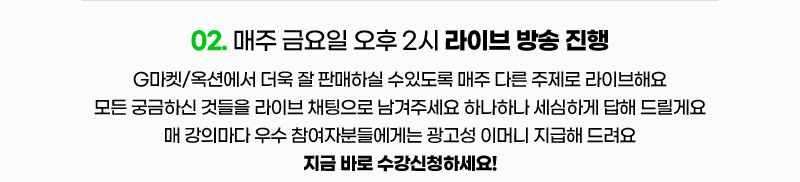 02. 매주 금요일 오후 2시 라이브 방송 진행. G마켓/옥션에서 더욱 잘 판매하실 수있도록 매주 다른 주제로 라이브해요. 모든 궁금하신 것들을 라이브 채팅으로 남겨주세요 하나하나 세심하게 답해 드릴게요. 매 강의마다 우수 참여자분들에게는 광고성 이머니 지급해 드려요. 지금 바로 수강신청하세요!