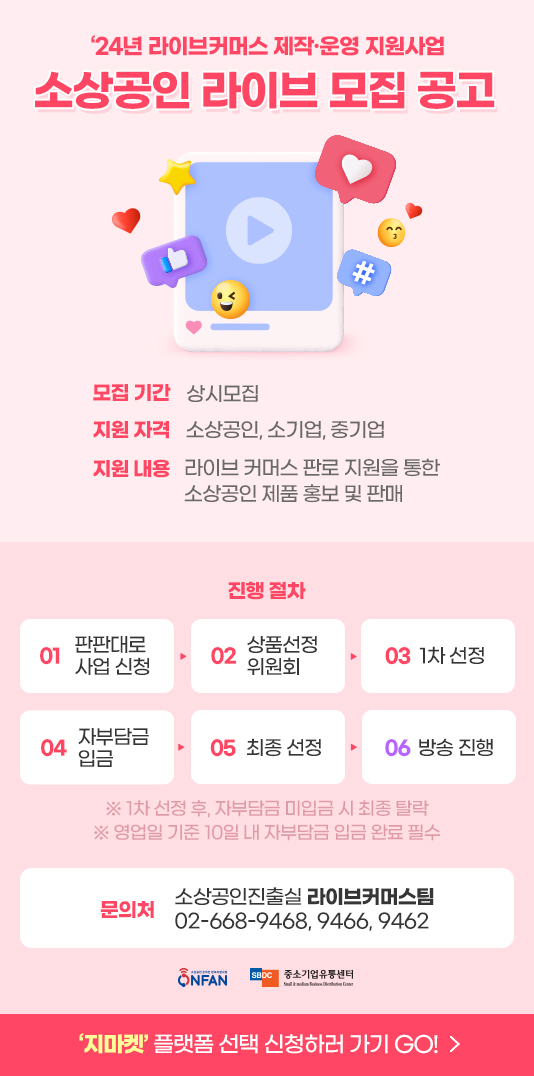 24년 라이브커머스 제작·운영 지원사업 소상공인 라이브 모집 공고. 모집 기간: 상시모집. 지원 자격: 소상공인, 소기업, 중기업. 지원 내용: 라이브 커머스 판로 지원을 통한 소상공인 제품 홍보 및 판매. 진행 절차. 01. 판판대로 사업 신청. 02. 상품선정 위원회. 03. 1차 선정. 04. 자부담금 입금. 05. 최종 선정. 06. 방송 진행. 안내: 1차 선정 후, 자부담금 미입금 시 최종 탈락 / 영업일 기준 10일 내 자부담금 입금 완료 필수. 문의처. 소상공인진출실 라이브커머스팀 02-668-9468, 9466, 9462. 지마켓 플랫폼 선택 신청하러 가기 GO!