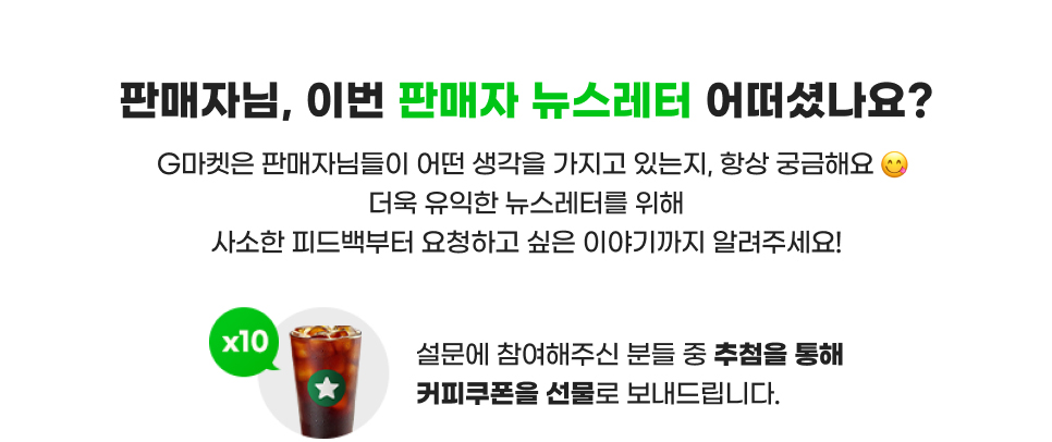 판매자님, 이번 판매자 뉴스레터 어떠셨나요? G마켓은 판매자님들이 어떤 생각을 가지고 있는지, 항상 궁금해요. 더욱 유익한 뉴스레터를 위해 사소한 피드백부터 요청하고 싶은 이야기까지 알려주세요! 설문에 참여해주신 분들 중 추첨을 통해 커피 쿠폰을 선물로 보내드립니다.