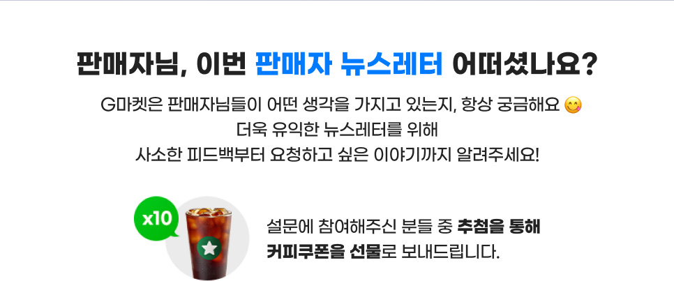 판매자님, 이번 판매자 뉴스레터 어떠셨나요? G마켓은 판매자님들이 어떤 생각을 가지고 있는지, 항상 궁금해요. 더욱 유익한 뉴스레터를 위해 사소한 피드백부터 요청하고 싶은 이야기까지 알려주세요! 설문에 참여해주신 분들 중 추첨을 통해 커피쿠폰을 선물로 보내드립니다.