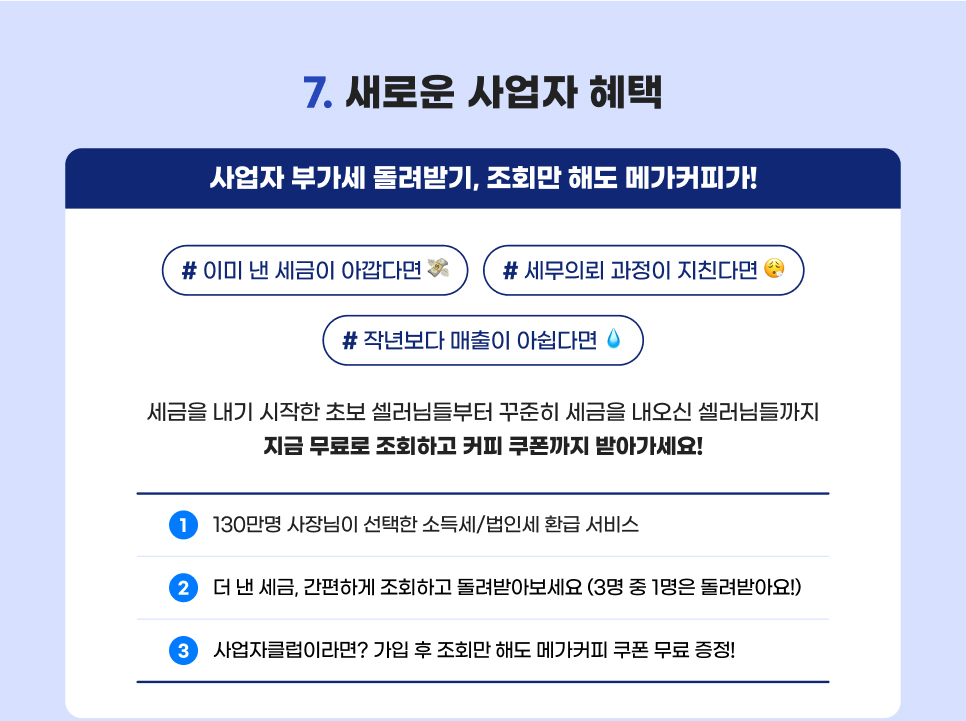 컨텐츠 07. 새로운 사업자 혜택. 사업자 부가세 돌려받기, 조회만 해도 메가커피가! 세금을 내기 시작한 초보 셀러님들부터 꾸준히 세금을 내오신 셀러님들까지 지금 무료로 조회하고 커피 쿠폰까지 받아가세요!