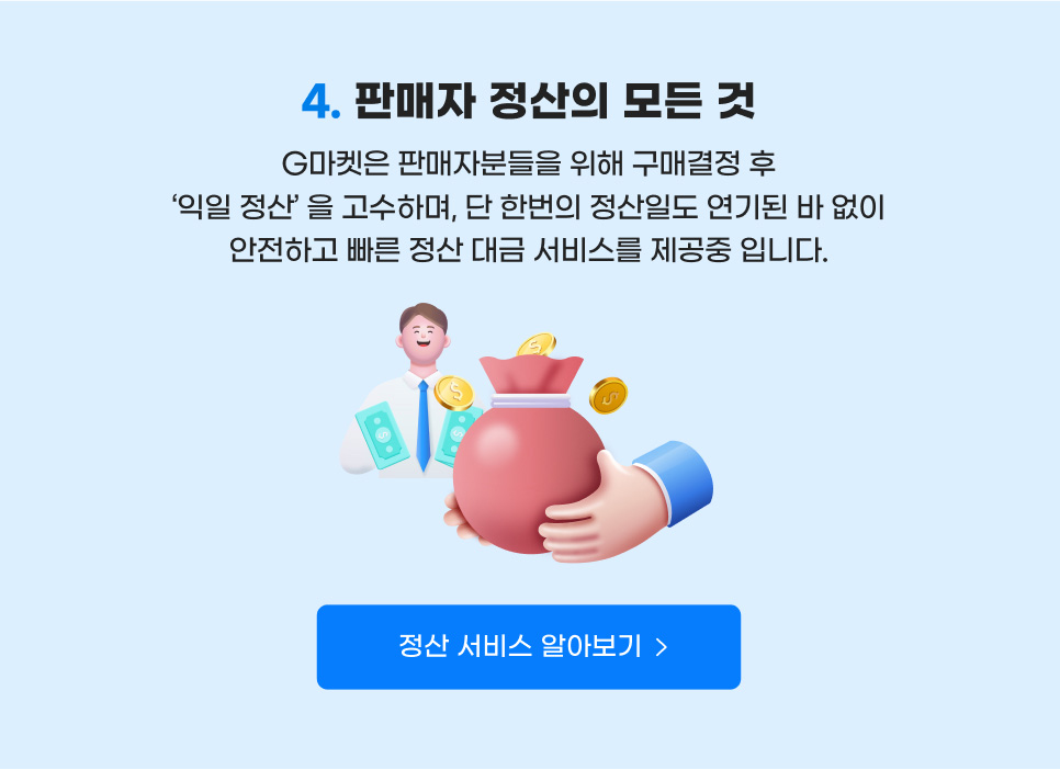 컨텐츠04. 판매자 정산의 모든 것. G마켓은 판매자분들을 위해 구매결정 후 '익일 정산' 을 고수하며, 단 한번의 정산일도 연기된 바 없이 안전하고 빠른 정산 대금 서비스를 제공중 입니다. 정산 서비스 알아보기