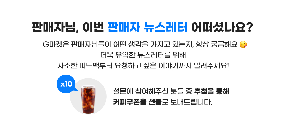 판매자님, 이번 판매자 뉴스레터 어떠셨나요? G마켓은 판매자님들이 어떤 생각을 가지고 있는지, 항상 궁금해요~ 더욱 유익한 뉴스레터를 위해 사소한 피드백부터 요청하고 싶은 이야기까지 알려주세요! 설문에 참여해주신 분들 중 추첨을 통해 커피쿠폰을 선물로 보내드립니다.