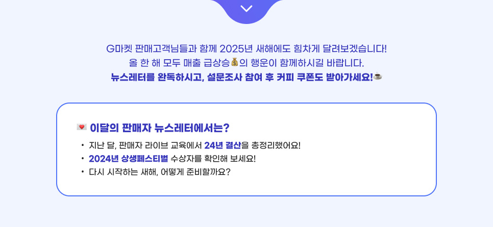 G마켓 판매고객님들과 함께 2025년 새해에도 힘차게 달려보겠습니다! 올 한 해 모두 매출 급상승 의 행운이 함께하시길 바랍니다. 뉴스레터를 완독하시고, 설문조사 참여 후 커피 쿠폰도 받아가세요! 이달의 판매자 뉴스레터에서는? 지난 달, 판매자 라이브 교육에서 24년 결산을 총정리했어요! 2024년 상생페스티벌 수상자를 확인해 보세요! 다시 시작하는 새해, 어떻게 준비할까요?