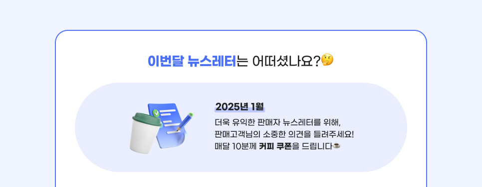 이번달 뉴스레터는 어떠셨나요? 2025년 1월 더욱 유익한 판매자 뉴스레터를 위해, 판매고객님의 소중한 의견을 들려주세요! 매달 10분께 커피 쿠폰을 드립니다.