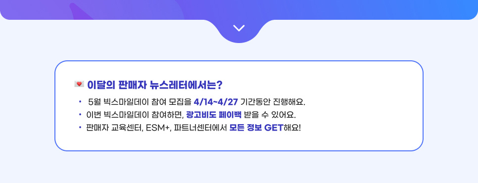 이달의 판매자 뉴스레터에서는?  01.5월 빅스마일데이 참여 모집을 4/14~4/27 기간동안 진행해요. 02.이번 빅스마일데이 참여하면, 광고비도 페이백 받을 수 있어요. 03.판매자 교육센터, ESM+, 파트너센터에서 모든 정보 GET해요!