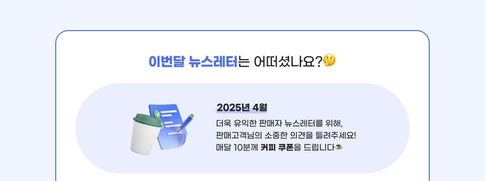 이번달 뉴스레터는 어떠셨나요? 2025년 4월, 더욱 유익한 판매자 뉴스레터를 위해, 판매고객님의 소중한 의견을 들려주세요! 매달 10분께 커피 쿠폰을 드립니다