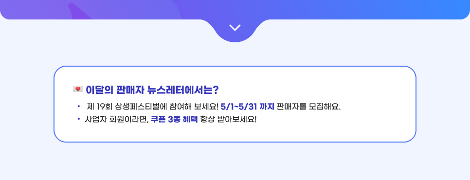 이달의 판매자 뉴스레터에서는? 01. 제 19회 상생페스티벌에 참여해 보세요! 5/1~5/31 까지 판매자를 모집해요. 02. 사업자 회원이라면, 쿠폰 3종 혜택 항상 받아보세요!