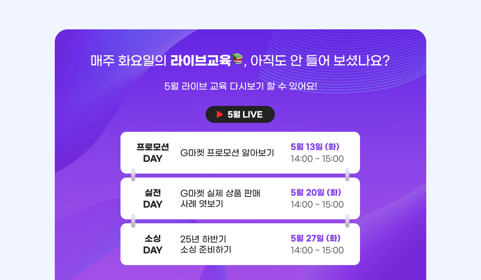 매주 화요일의 라이브교육, 아직도 안 들어 보셨나요? 5월 라이브 교육 다시보기 할 수 있어요! 01. 프로모션 DAY. G마켓 프로모션 알아보기. 기간: 5월 13일 (화) 14:00 ~ 15:00. 02. 실전 DAY. G마켓 실제 상품 판매 사례 엿보기. 기간: 5월 20일 (화) 14:00 ~ 15:00. 03. 소싱 DAY. 25년 하반기 소싱 준비하기. 기간: 5월 27일 (화) 14:00 ~ 15:00.