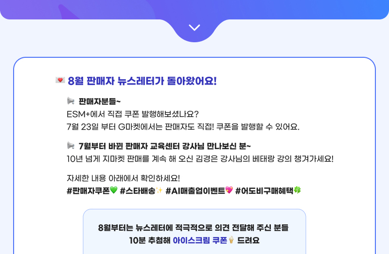 8월 판매자 뉴스레터가 돌아왔어요! 판매자분들~  ESM+에서 직접 쿠폰 발행해보셨나요? 7월 23일 부터 G마켓에서는 판매자도 직접! 쿠폰을 발행할 수 있어요.  7월부터 바뀐 판매자 교육센터 강사님 만나보신 분~  10년 넘게 지마켓 판매를 계속 해 오신 김경은 강사님의 베태랑 강의 챙겨가세요! 자세한 내용 아래에서 확인하세요!