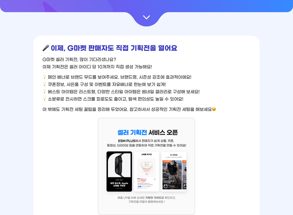 이제, G마켓 판매자도 직접 기획전을 열어요. G마켓 셀러 기획전, 많이 기다리셨나요? 이제 기획전은 셀러 아이디 당 10개까지 직접 생성 가능해요! 01.메인 배너로 브랜드 무드를 보여주세요. 브랜드명, 시즌성 강조에 효과적이에요! 02. 쿠폰정보, 사은품 구성 및 이벤트를 자유배너로 한눈에 보기 쉽게! 03. 베스트 아이템은 리스트형, 다양한 스타일 아이템은 썸네일 갤러리로 구성해 보세요! 04. 소분류로 전시하면 스크롤 피로도도 줄이고, 탐색 편의성도 높일 수 있어요! 이 밖에도 기획전 세팅 꿀팁을 정리해 두었어요. 참고하셔서 성공적인 기획전 세팅을 해보세요!