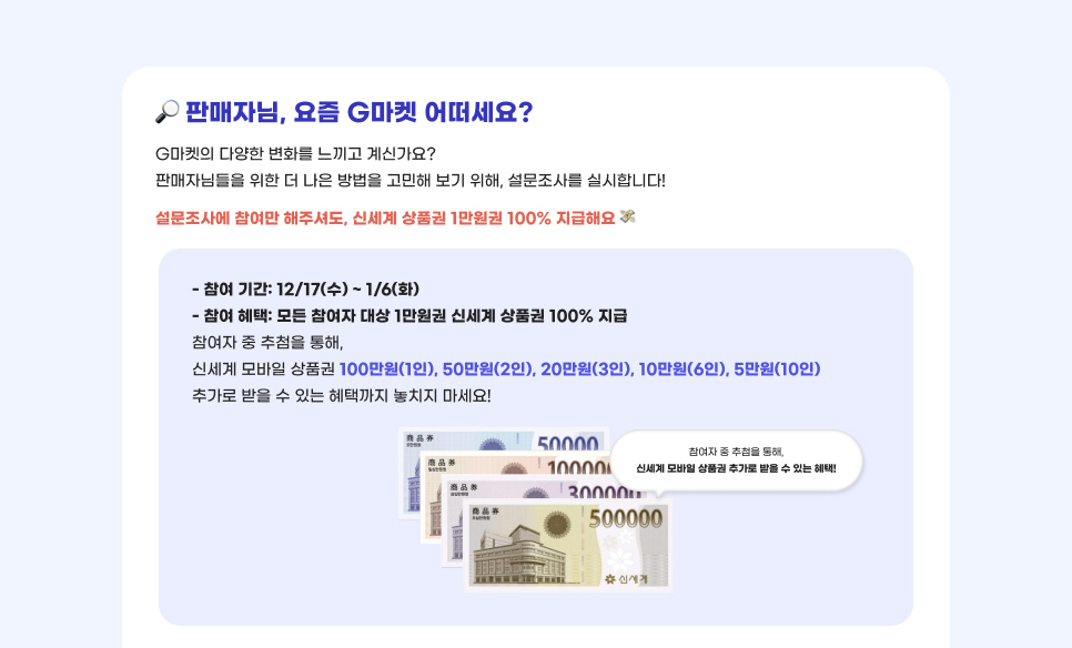 판매자님, 요즘 G마켓 어떠세요? G마켓의 다양한 변화를 느끼고 계신가요? 판매자님들을 위한 더 나은 방법을 고민해 보기 위해, 설문조사를 실시합니다! 설문조사에 참여만 해주셔도, 신세계 상품권 1만원권 100% 지급해요. 01.참여 기간: 12/17(수) ~ 1/6(화) 02.참여 혜택: 모든 참여자 대상 1만원권 신세계 상품권 100% 지급. 참여자 중 추첨을 통해, 신세계 모바일 상품권 100만원(1인), 50만원(2인), 20만원(3인), 10만원(6인), 5만원(10인) 추가로 받을 수 있는 혜택까지 놓치지 마세요!