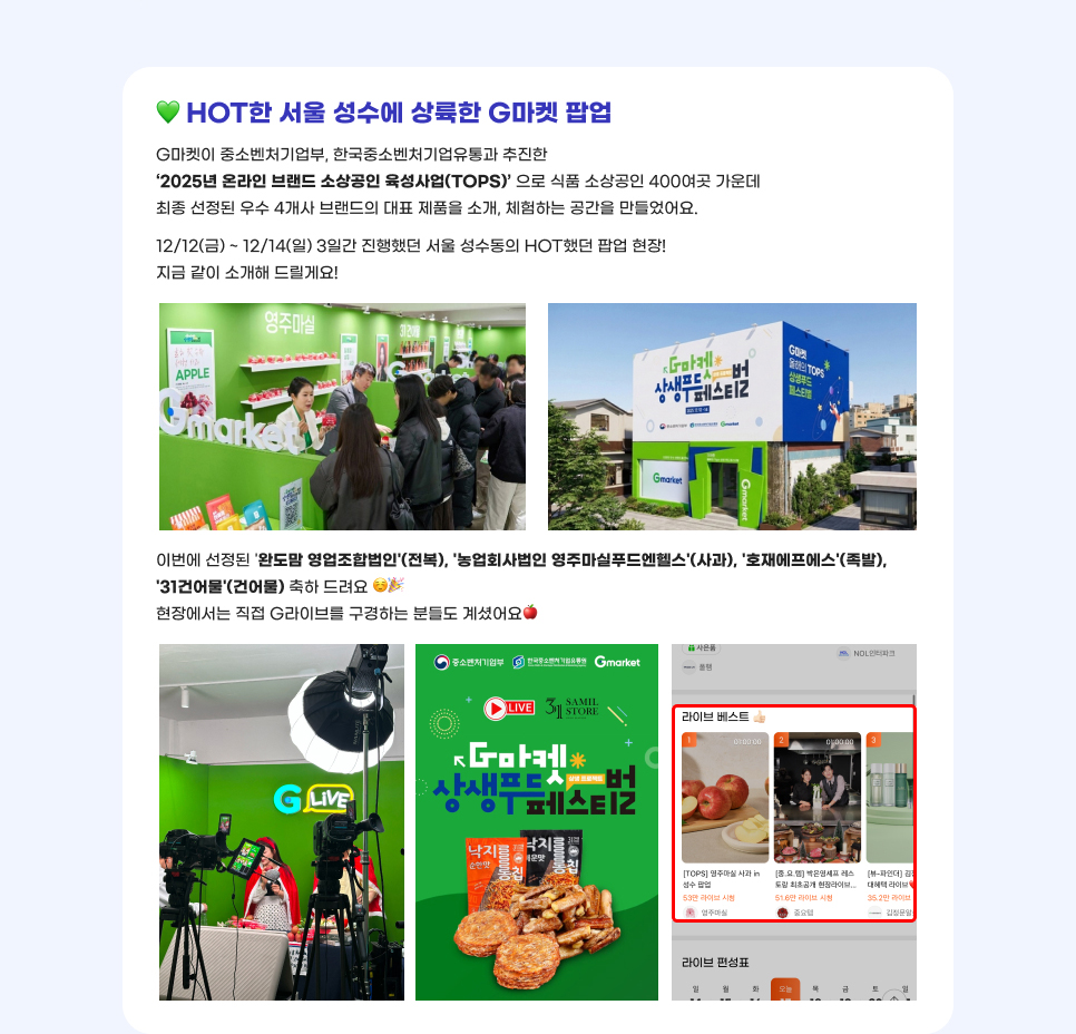 HOT한 서울 성수에 상륙한 G마켓 팝업. G마켓이 중소벤처기업부, 한국중소벤처기업유통과 추진한 ‘2025년 온라인 브랜드 소상공인 육성사업(TOPS)’ 으로 식품 소상공인 400여곳 가운데 최종 선정된 우수 4개사 브랜드의 대표 제품을 소개, 체험하는 공간을 만들었어요. 12/12(금) ~ 12/14(일) 3일간 진행했던 서울 성수동의 HOT했던 팝업 현장! 지금 같이 소개해 드릴게요! 이번에 선정된 '완도맘 영업조합법인'(전복), '농업회사법인 영주마실푸드엔헬스'(사과), '호재에프에스'(족발), '31건어물'(건어물) 축하 드려요. 현장에서는 직접 G라이브를 구경하는 분들도 계셨어요.