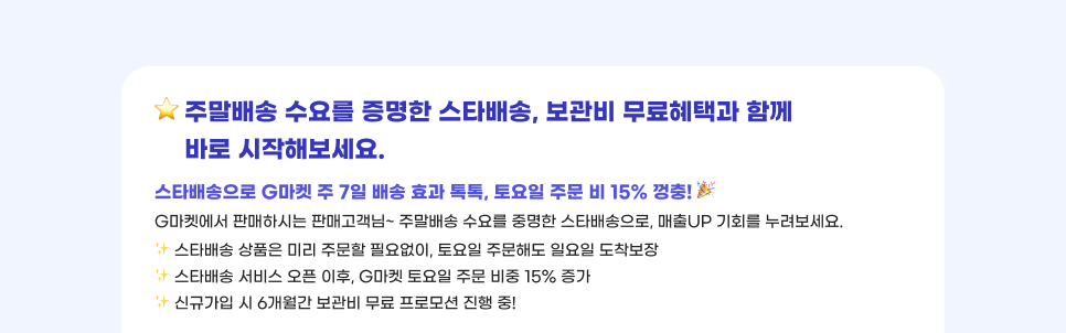 주말배송 수요를 증명한 스타배송, 보관비 무료혜택과 함께 바로 시작해보세요. 스타배송으로 G마켓 주 7일 배송 효과 톡톡, 토요일 주문 비 15% 껑충! G마켓에서 판매하시는 판매고객님~ 주말배송 수요를 중명한 스타배송으로, 매출UP 기회를 누려보세요. 01.스타배송 상품은 미리 주문할 필요없이, 토요일 주문해도 일요일 도착보장. 02.스타배송 서비스 오픈 이후, G마켓 토요일 주문 비중 15% 증가. 03.신규가입 시 6개월간 보관비 무료 프로모션 진행 중!
